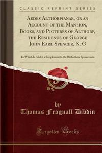 Aedes Althorpianae, or an Account of the Mansion, Books, and Pictures of Althorp, the Residence of George John Earl Spencer, K. G: To Which Is Added a Supplement to the Bibliotheca Spenceriana (Classic Reprint)