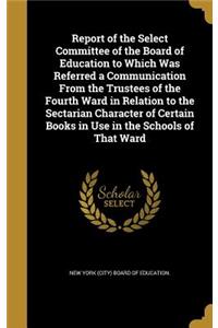 Report of the Select Committee of the Board of Education to Which Was Referred a Communication From the Trustees of the Fourth Ward in Relation to the Sectarian Character of Certain Books in Use in the Schools of That Ward
