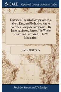 Epitome of the art of Navigation; or, a Short, Easy, and Methodical way to Become a Complete Navigator; ... By James Atkinson, Senior. The Whole Revised and Corrected, ... by W. Mountaine,