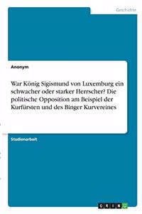 War König Sigismund von Luxemburg ein schwacher oder starker Herrscher? Die politische Opposition am Beispiel der Kurfürsten und des Binger Kurvereines