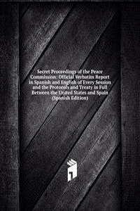Secret Proceedings of the Peace Commission: Official Verbatim Report in Spanish and English of Every Session and the Protocols and Treaty in Full Between the United States and Spain (Spanish Edition)
