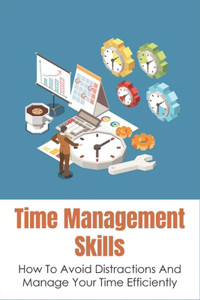 Time Management Skills: How To Avoid Distractions And Manage Your Time Efficiently: Ways To Organizing Your Time