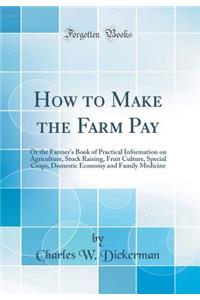 How to Make the Farm Pay: Or the Farmer's Book of Practical Information on Agriculture, Stock Raising, Fruit Culture, Special Crops, Domestic Economy and Family Medicine (Classic Reprint)