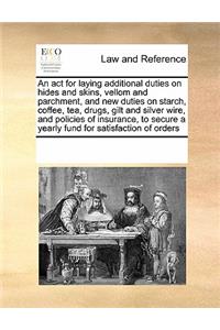 An ACT for Laying Additional Duties on Hides and Skins, Vellom and Parchment, and New Duties on Starch, Coffee, Tea, Drugs, Gilt and Silver Wire, and Policies of Insurance, to Secure a Yearly Fund for Satisfaction of Orders