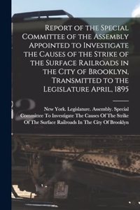 Report of the Special Committee of the Assembly Appointed to Investigate the Causes of the Strike of the Surface Railroads in the City of Brooklyn, Transmitted to the Legislature April, 1895