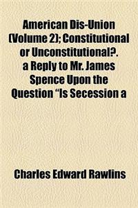 American Dis-Union Volume 2; Constitutional or Unconstitutional?. a Reply to Mr. James Spence Upon the Question 