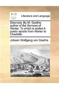 Eleonora. by M. Goethe, Author of the Sorrows of Werter. to Which Is Added a Poetic Epistle from Werter to Charlotte.