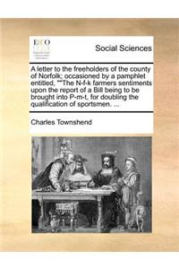 A letter to the freeholders of the county of Norfolk; occasioned by a pamphlet entitled, The N-f-k farmers sentiments upon the report of a Bill being to be brought into P-m-t, for doubling the qualification of sportsmen. ...