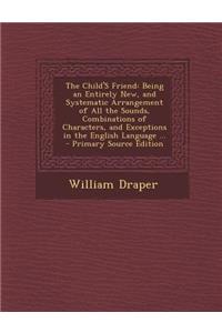 The Child's Friend: Being an Entirely New, and Systematic Arrangement of All the Sounds, Combinations of Characters, and Exceptions in the