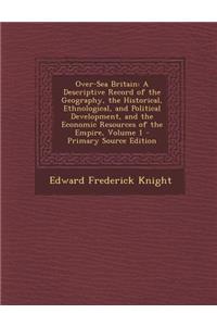 Over-Sea Britain: A Descriptive Record of the Geography, the Historical, Ethnological, and Political Development, and the Economic Resources of the Empire, Volume 1