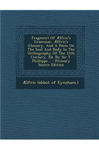 Fragment of Aelfric's Grammar, Aelfric's Glossary, and a Poem on the Soul and Body in the Orthography of the 12th Century, Ed. by Sir T. Phillipps...