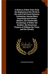 A History of New York, from the Beginning of the World to the End of the Dutch Dynasty. Containing, Among Many Surprising and Curious Matters, the Unutterable Ponderings of Walter the Doubter, the Disastrous Projects of William the Testy, and the C