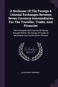 Reckoner Of The Foreign & Colonial Exchanges Between Seven Currency Intermediaries For The Traveller, Trader, And Financier