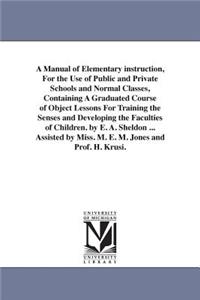 Manual of Elementary instruction, For the Use of Public and Private Schools and Normal Classes, Containing A Graduated Course of Object Lessons For Training the Senses and Developing the Faculties of Children. by E. A. Sheldon ... Assisted by Miss.