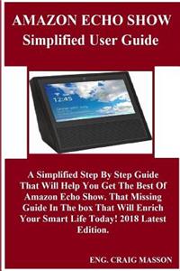 Amazon Echo Show Simplified User Guide: A Simplified Step by Step Guide That Will Help You Get the Best of Amazon Echo Show. That Missing Guide in the Box That Will Enrich Your Smart Life Today! 2018 Latest Edition.