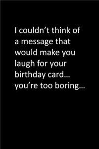 I couldn't think of a message that would make you laugh for your birthday card... you're too boring...