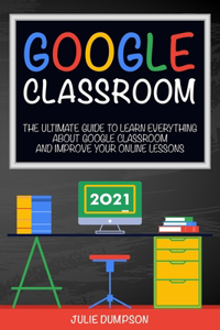 Google Classroom: The Ultimate Guide to Learn Everything About Google Classroom and Improve Your Online Lessons