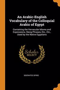 An Arabic-English Vocabulary of the Colloquial Arabic of Egypt: Containing the Vernacular Idioms and Expressions, Slang Phrases, Etc., Etc., Used by t