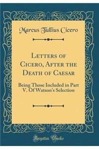 Letters of Cicero, After the Death of Caesar: Being Those Included in Part V. of Watson's Selection (Classic Reprint)