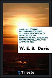 Annual Lectures Delivered Before the Alumni Association of the College of Physicians and Surgeons of Baltimore, April 11th and 12th, 1892