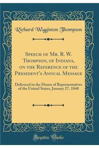 Speech of Mr. R. W. Thompson, of Indiana, on the Reference of the President's Annual Message: Delivered in the House of Representatives of the United States, January 27, 1848 (Classic Reprint): Delivered in the House of Representatives of the United States, January 27, 1848 (Classic Reprint)