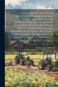 Analyses of the Sugar Question Comprehending Cane and Beet Sugar Production, Consumption, Classification Cost Value, Dutch Standards, Duties, Drawback, Revenue, Refining, Tariffs, Tariff Plans, Tabular Exhibits, Official Statistics, Relevant Deduct