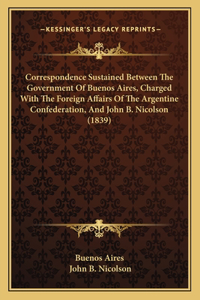 Correspondence Sustained Between The Government Of Buenos Aires, Charged With The Foreign Affairs Of The Argentine Confederation, And John B. Nicolson (1839)