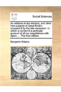 An Address to the Electors, and Other Free Subjects of Great Britain; Occasion'd by the Late Secession. in Which Is Contain'd a Particular Account of All Our Negotiations with Spain, ... the Third Edition.