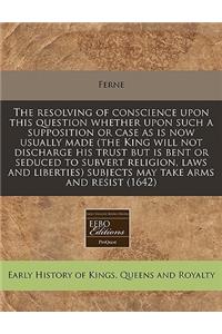 The Resolving of Conscience Upon This Question Whether Upon Such a Supposition or Case as Is Now Usually Made (the King Will Not Discharge His Trust But Is Bent or Seduced to Subvert Religion, Laws and Liberties) Subjects May Take Arms and Resist (