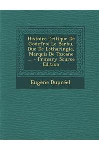 Histoire Critique de Godefroi Le Barbu, Duc de Lotharingie, Marquis de Toscane ...