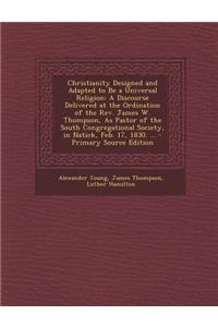 Christianity Designed and Adapted to Be a Universal Religion: A Discourse Delivered at the Ordination of the REV. James W. Thompson, as Pastor of the South Congregational Society, in Natick, Feb. 17, 1830. ...