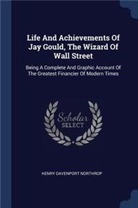 Life And Achievements Of Jay Gould, The Wizard Of Wall Street: Being A Complete And Graphic Account Of The Greatest Financier Of Modern Times