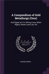 A Compendium of Gold Metallurgy (Ores): And Digest of U.S. Mining Laws, Water Rights, Desert Land Law, Etc