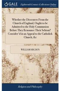 Whether the Dissenters from the Church of England, Ought to Be Admitted to the Holy Communion Before They Renounce Their Schism? Consider'd in an Appeal to the Catholick Church, &c