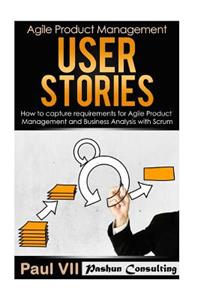 Agile Product Management: User Stories: How to Capture Requirements for Agile Product Management and Business Analysis with Scrum