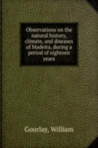 Observations on the natural history, climate, and diseases of Madeira, during a period of eighteen years