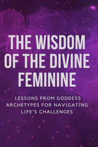 Wisdom of the Divine Feminine: Lessons from Goddess Archetypes for Navigating Life's Challenges