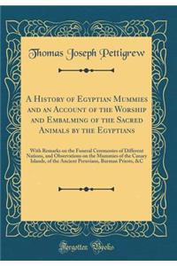 A History of Egyptian Mummies and an Account of the Worship and Embalming of the Sacred Animals by the Egyptians: With Remarks on the Funeral Ceremonies of Different Nations, and Observations on the Mummies of the Canary Islands, of the Ancient Per