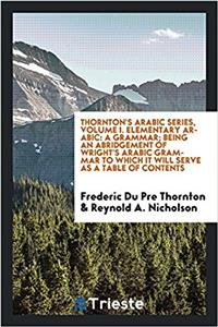 Thornton's arabic series, Volume I. Elementary Arabic: a grammar; being an abridgement of Wright's Arabic grammar to which it will serve as a table of