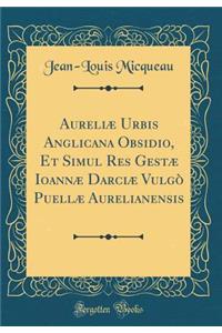 Aureliæ Urbis Anglicana Obsidio, Et Simul Res Gestæ Ioannæ Darciæ Vulgò Puellæ Aurelianensis (Classic Reprint)