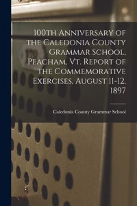 100th Anniversary of the Caledonia County Grammar School, Peacham, Vt. Report of the Commemorative Exercises, August 11-12, 1897