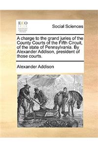 Charge to the Grand Juries of the County Courts of the Fifth Circuit, of the State of Pennsylvania. by Alexander Addison, President of Those Courts.