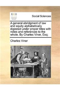 A General Abridgment of Law and Equity Alphabetically Digested Under Proper Titles with Notes and References to the Whole. by Charles Viner, Esq;