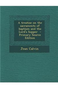 A Treatise on the Sacraments of Baptism and the Lord's Supper - Primary Source Edition