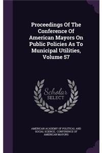 Proceedings of the Conference of American Mayors on Public Policies as to Municipal Utilities, Volume 57