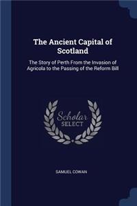 The Ancient Capital of Scotland: The Story of Perth From the Invasion of Agricola to the Passing of the Reform Bill