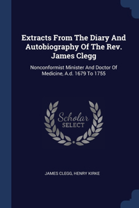 Extracts From The Diary And Autobiography Of The Rev. James Clegg: Nonconformist Minister And Doctor Of Medicine, A.d. 1679 To 1755