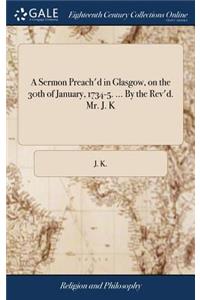 A Sermon Preach'd in Glasgow, on the 30th of January, 1734-5. ... by the Rev'd. Mr. J. K