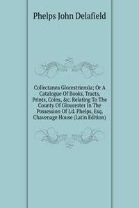 Collectanea Glocestriensia; Or A Catalogue Of Books, Tracts, Prints, Coins, &c. Relating To The County Of Gloucester In The Possession Of J.d. Phelps, Esq. Chavenage House (Latin Edition)