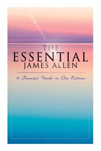 Essential James Allen: 19 Powerful Works in One Edition: Eight Pillars of Prosperity, as a Man Thinketh, from Passion to Peace, the Heavenly Life, the Mastery of Destiny...